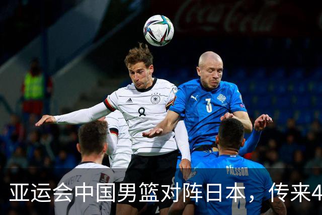 亚运会中国男篮对阵日本，传来4好消息和2坏消息，男篮赢球有戏